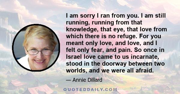 I am sorry I ran from you. I am still running, running from that knowledge, that eye, that love from which there is no refuge. For you meant only love, and love, and I felt only fear, and pain. So once in Israel love