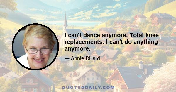 I can't dance anymore. Total knee replacements. I can't do anything anymore.