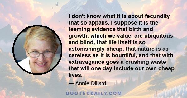 I don't know what it is about fecundity that so appalls. I suppose it is the teeming evidence that birth and growth, which we value, are ubiquitous and blind, that life itself is so astonishingly cheap, that nature is