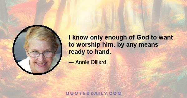 I know only enough of God to want to worship him, by any means ready to hand.