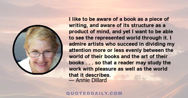 I like to be aware of a book as a piece of writing, and aware of its structure as a product of mind, and yet I want to be able to see the represented world through it. I admire artists who succeed in dividing my