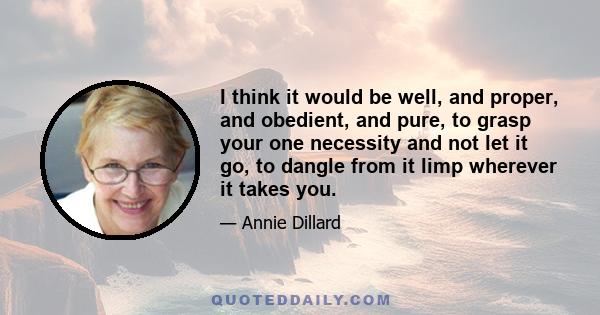 I think it would be well, and proper, and obedient, and pure, to grasp your one necessity and not let it go, to dangle from it limp wherever it takes you.