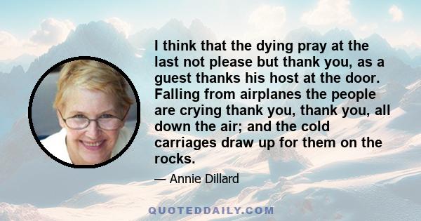 I think that the dying pray at the last not please but thank you, as a guest thanks his host at the door. Falling from airplanes the people are crying thank you, thank you, all down the air; and the cold carriages draw