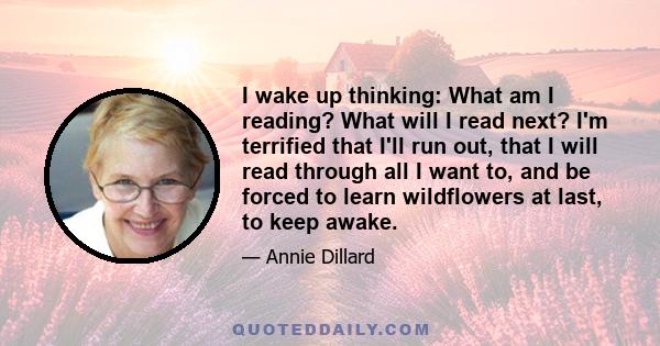 I wake up thinking: What am I reading? What will I read next? I'm terrified that I'll run out, that I will read through all I want to, and be forced to learn wildflowers at last, to keep awake.