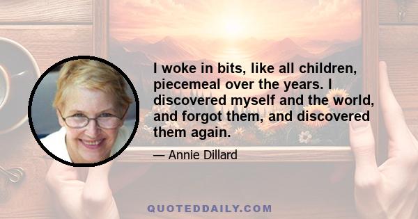 I woke in bits, like all children, piecemeal over the years. I discovered myself and the world, and forgot them, and discovered them again.