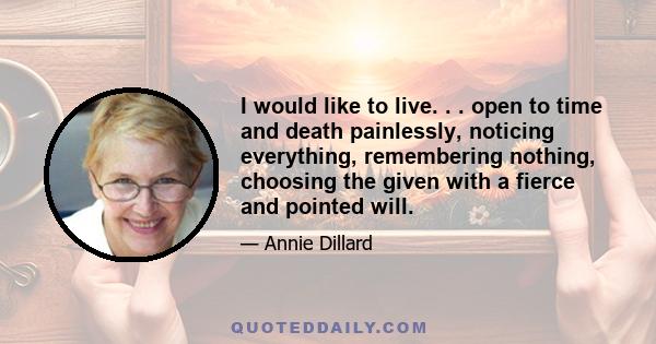 I would like to live. . . open to time and death painlessly, noticing everything, remembering nothing, choosing the given with a fierce and pointed will.