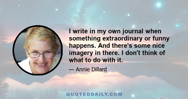 I write in my own journal when something extraordinary or funny happens. And there's some nice imagery in there. I don't think of what to do with it.