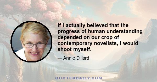 If I actually believed that the progress of human understanding depended on our crop of contemporary novelists, I would shoot myself.