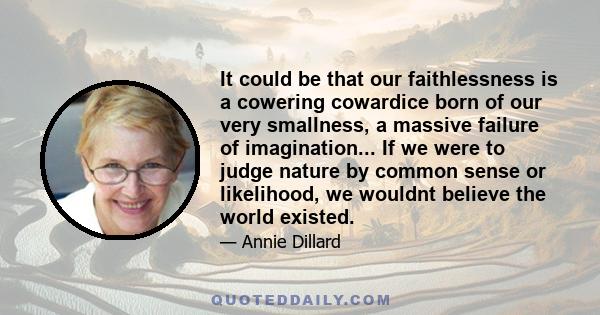 It could be that our faithlessness is a cowering cowardice born of our very smallness, a massive failure of imagination... If we were to judge nature by common sense or likelihood, we wouldnt believe the world existed.