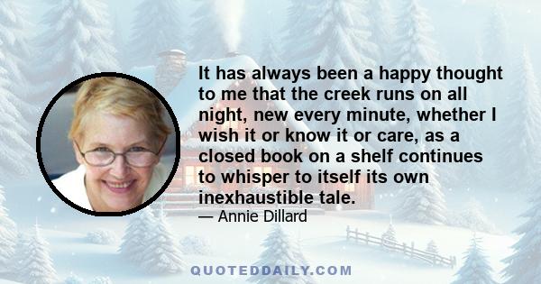 It has always been a happy thought to me that the creek runs on all night, new every minute, whether I wish it or know it or care, as a closed book on a shelf continues to whisper to itself its own inexhaustible tale.