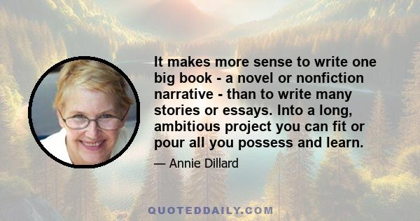 It makes more sense to write one big book - a novel or nonfiction narrative - than to write many stories or essays. Into a long, ambitious project you can fit or pour all you possess and learn.