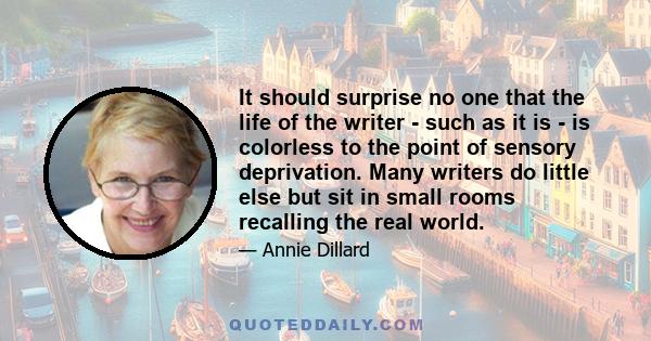 It should surprise no one that the life of the writer - such as it is - is colorless to the point of sensory deprivation. Many writers do little else but sit in small rooms recalling the real world.