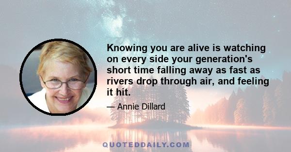 Knowing you are alive is watching on every side your generation's short time falling away as fast as rivers drop through air, and feeling it hit.