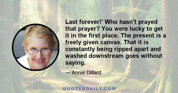 Last forever!' Who hasn't prayed that prayer? You were lucky to get it in the first place. The present is a freely given canvas. That it is constantly being ripped apart and washed downstream goes without saying.