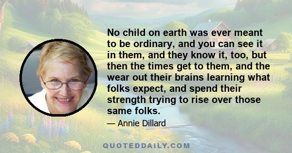 No child on earth was ever meant to be ordinary, and you can see it in them, and they know it, too, but then the times get to them, and the wear out their brains learning what folks expect, and spend their strength