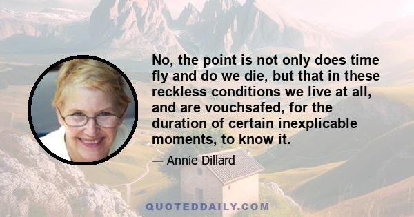 No, the point is not only does time fly and do we die, but that in these reckless conditions we live at all, and are vouchsafed, for the duration of certain inexplicable moments, to know it.