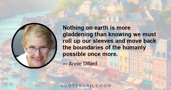 Nothing on earth is more gladdening than knowing we must roll up our sleeves and move back the boundaries of the humanly possible once more.