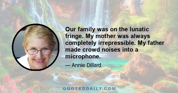 Our family was on the lunatic fringe. My mother was always completely irrepressible. My father made crowd noises into a microphone.