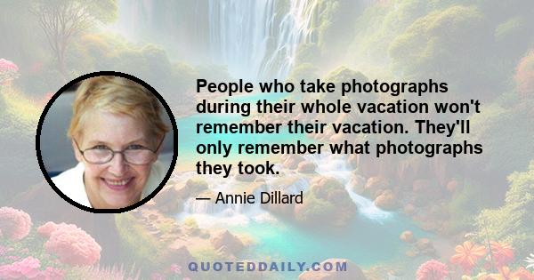 People who take photographs during their whole vacation won't remember their vacation. They'll only remember what photographs they took.