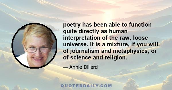 poetry has been able to function quite directly as human interpretation of the raw, loose universe. It is a mixture, if you will, of journalism and metaphysics, or of science and religion.