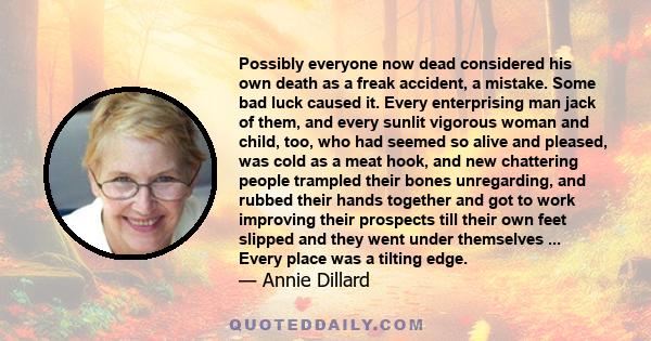 Possibly everyone now dead considered his own death as a freak accident, a mistake. Some bad luck caused it. Every enterprising man jack of them, and every sunlit vigorous woman and child, too, who had seemed so alive