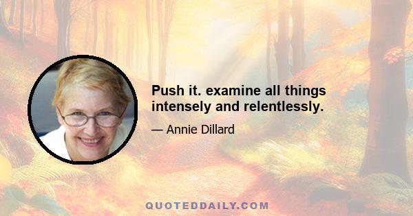 Push it. examine all things intensely and relentlessly.