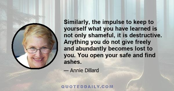 Similarly, the impulse to keep to yourself what you have learned is not only shameful, it is destructive. Anything you do not give freely and abundantly becomes lost to you. You open your safe and find ashes.