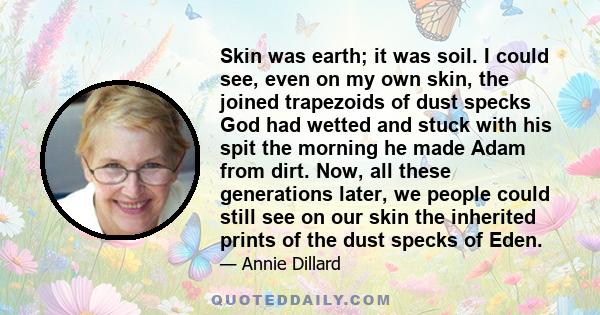 Skin was earth; it was soil. I could see, even on my own skin, the joined trapezoids of dust specks God had wetted and stuck with his spit the morning he made Adam from dirt. Now, all these generations later, we people