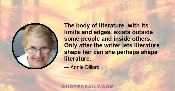 The body of literature, with its limits and edges, exists outside some people and inside others. Only after the writer lets literature shape her can she perhaps shape literature.