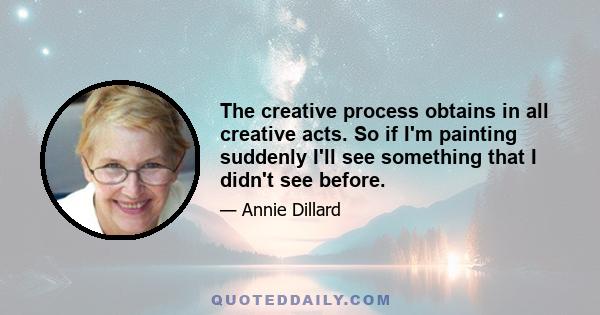 The creative process obtains in all creative acts. So if I'm painting suddenly I'll see something that I didn't see before.