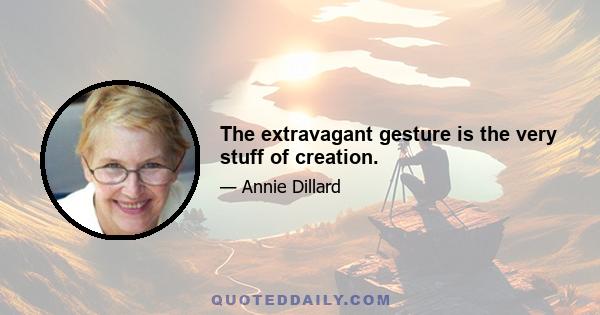 The extravagant gesture is the very stuff of creation.