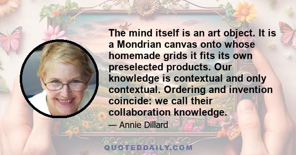 The mind itself is an art object. It is a Mondrian canvas onto whose homemade grids it fits its own preselected products. Our knowledge is contextual and only contextual. Ordering and invention coincide: we call their