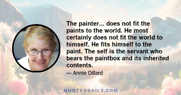 The painter... does not fit the paints to the world. He most certainly does not fit the world to himself. He fits himself to the paint. The self is the servant who bears the paintbox and its inherited contents.