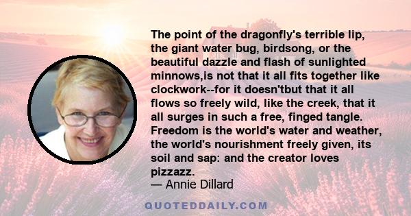 The point of the dragonfly's terrible lip, the giant water bug, birdsong, or the beautiful dazzle and flash of sunlighted minnows,is not that it all fits together like clockwork--for it doesn'tbut that it all flows so