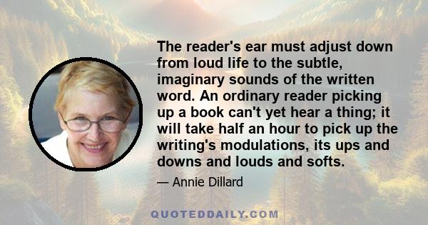 The reader's ear must adjust down from loud life to the subtle, imaginary sounds of the written word. An ordinary reader picking up a book can't yet hear a thing; it will take half an hour to pick up the writing's