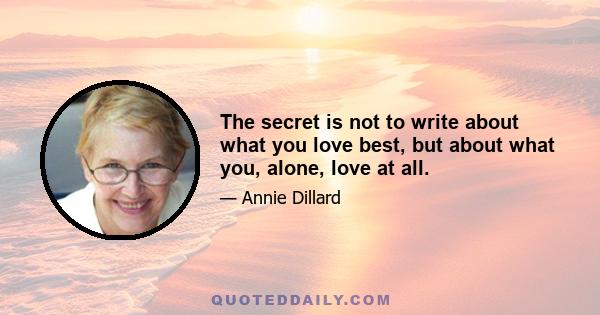 The secret is not to write about what you love best, but about what you, alone, love at all.