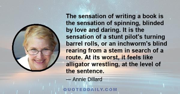 The sensation of writing a book is the sensation of spinning, blinded by love and daring. It is the sensation of a stunt pilot's turning barrel rolls, or an inchworm's blind rearing from a stem in search of a route. At