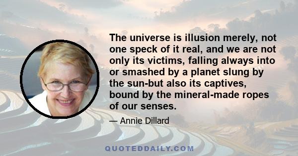 The universe is illusion merely, not one speck of it real, and we are not only its victims, falling always into or smashed by a planet slung by the sun-but also its captives, bound by the mineral-made ropes of our