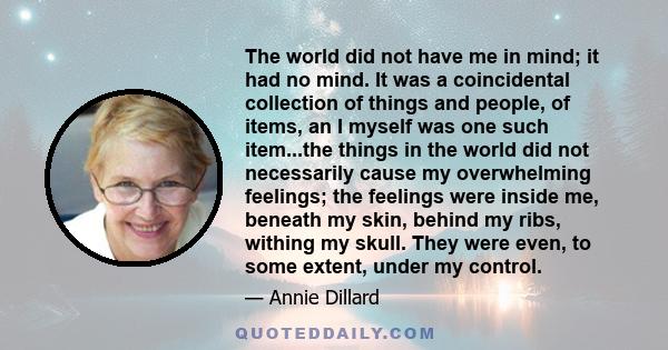 The world did not have me in mind; it had no mind. It was a coincidental collection of things and people, of items, an I myself was one such item...the things in the world did not necessarily cause my overwhelming