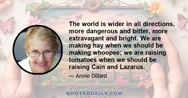 The world is wider in all directions, more dangerous and bitter, more extravagant and bright. We are making hay when we should be making whoopee; we are raising tomatoes when we should be raising Cain and Lazarus.