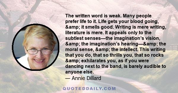 The written word is weak. Many people prefer life to it. Life gets your blood going, & it smells good. Writing is mere writing, literature is mere. It appeals only to the subtlest senses—the imagination’s vision,