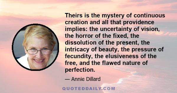 Theirs is the mystery of continuous creation and all that providence implies: the uncertainty of vision, the horror of the fixed, the dissolution of the present, the intricacy of beauty, the pressure of fecundity, the