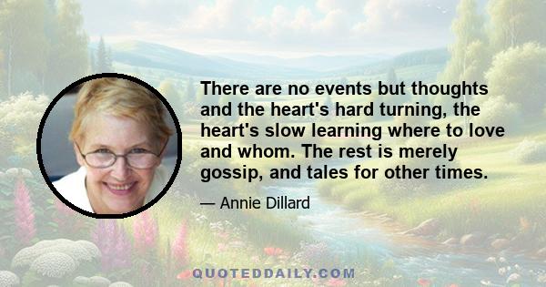 There are no events but thoughts and the heart's hard turning, the heart's slow learning where to love and whom. The rest is merely gossip, and tales for other times.