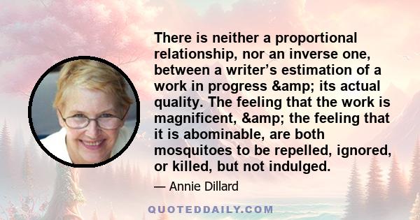 There is neither a proportional relationship, nor an inverse one, between a writer’s estimation of a work in progress & its actual quality. The feeling that the work is magnificent, & the feeling that it is