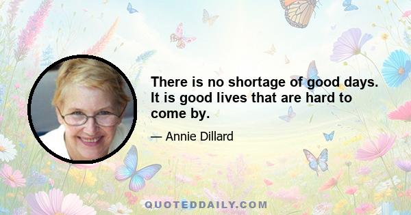 There is no shortage of good days. It is good lives that are hard to come by.