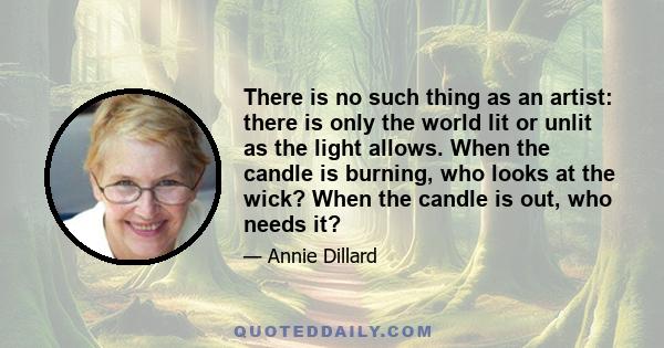 There is no such thing as an artist: there is only the world lit or unlit as the light allows. When the candle is burning, who looks at the wick? When the candle is out, who needs it?