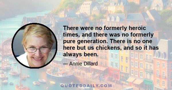 There were no formerly heroic times, and there was no formerly pure generation. There is no one here but us chickens, and so it has always been.