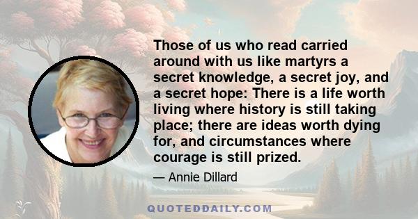 Those of us who read carried around with us like martyrs a secret knowledge, a secret joy, and a secret hope: There is a life worth living where history is still taking place; there are ideas worth dying for, and