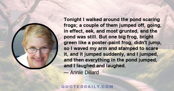 Tonight I walked around the pond scaring frogs; a couple of them jumped off, going, in effect, eek, and most grunted, and the pond was still. But one big frog, bright green like a poster-paint frog, didn't jump, so I