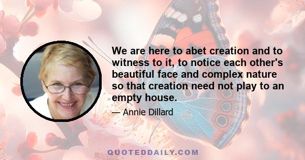 We are here to abet creation and to witness to it, to notice each other's beautiful face and complex nature so that creation need not play to an empty house.